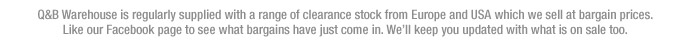 Q&B Warehouse is supplied with clearance stock from Europe and USA which we sell at bargain prices. Like our Facebook page to see what bargains have just come in.